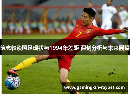 范志毅谈国足现状与1994年差距 深刻分析与未来展望 范志毅谈国足现状与1994年差距 深刻分析与未来展望
