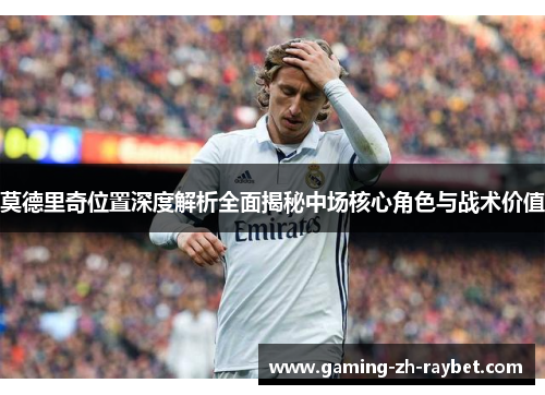 莫德里奇位置深度解析全面揭秘中场核心角色与战术价值