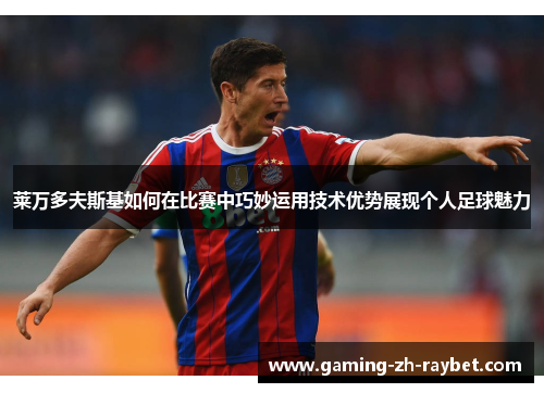 莱万多夫斯基如何在比赛中巧妙运用技术优势展现个人足球魅力 莱万多夫斯基如何在比赛中巧妙运用技术优势展现个人足球魅力