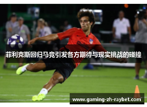 菲利克斯回归马竞引发各方期待与现实挑战的碰撞 菲利克斯回归马竞引发各方期待与现实挑战的碰撞