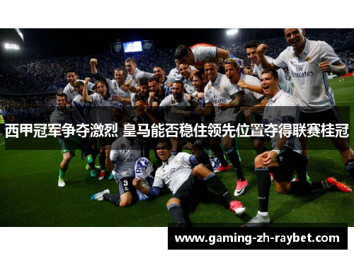 西甲冠军争夺激烈 皇马能否稳住领先位置夺得联赛桂冠 西甲冠军争夺激烈 皇马能否稳住领先位置夺得联赛桂冠