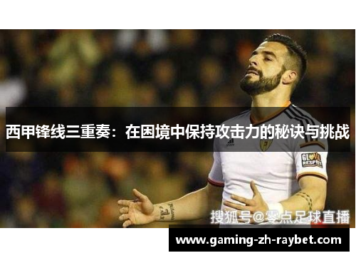 西甲锋线三重奏:在困境中保持攻击力的秘诀与挑战 西甲锋线三重奏:在困境中保持攻击力的秘诀与挑战