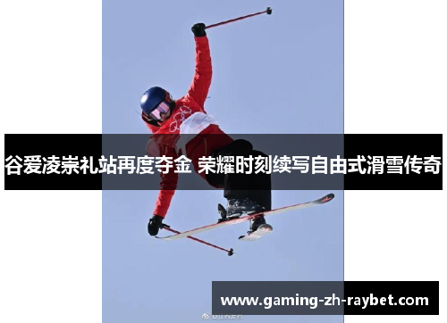 谷爱凌崇礼站再度夺金 荣耀时刻续写自由式滑雪传奇 谷爱凌崇礼站再度夺金 荣耀时刻续写自由式滑雪传奇