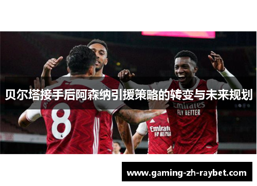贝尔塔接手后阿森纳引援策略的转变与未来规划 贝尔塔接手后阿森纳引援策略的转变与未来规划