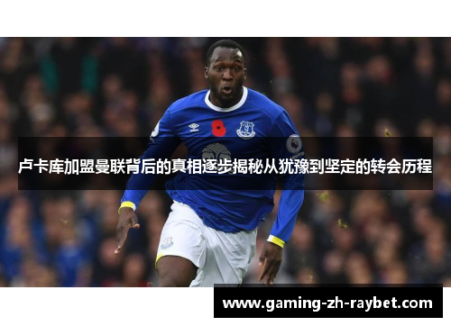 卢卡库加盟曼联背后的真相逐步揭秘从犹豫到坚定的转会历程 卢卡库加盟曼联背后的真相逐步揭秘从犹豫到坚定的转会历程
