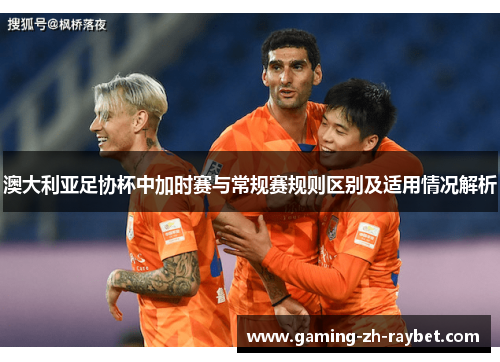 澳大利亚足协杯中加时赛与常规赛规则区别及适用情况解析 澳大利亚足协杯中加时赛与常规赛规则区别及适用情况解析