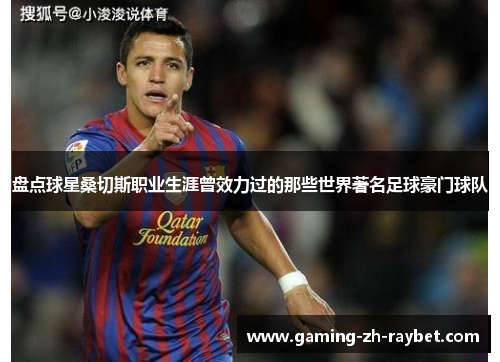 盘点球星桑切斯职业生涯曾效力过的那些世界著名足球豪门球队 盘点球星桑切斯职业生涯曾效力过的那些世界著名足球豪门球队