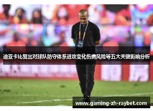迪亚卡比复出对球队防守体系进攻变化伤病风险等五大关键影响分析 迪亚卡比复出对球队防守体系进攻变化伤病风险等五大关键影响分析