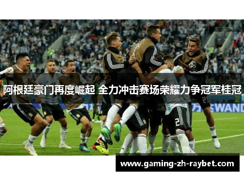 阿根廷豪门再度崛起 全力冲击赛场荣耀力争冠军桂冠