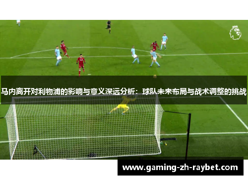 马内离开对利物浦的影响与意义深远分析:球队未来布局与战术调整的挑战 马内离开对利物浦的影响与意义深远分析:球队未来布局与战术调整的挑战