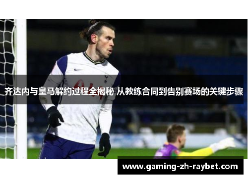 齐达内与皇马解约过程全揭秘 从教练合同到告别赛场的关键步骤