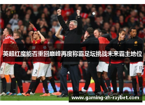 英超红魔能否重回巅峰再度称霸足坛挑战未来霸主地位