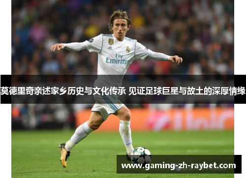 莫德里奇亲述家乡历史与文化传承 见证足球巨星与故土的深厚情缘 莫德里奇亲述家乡历史与文化传承 见证足球巨星与故土的深厚情缘