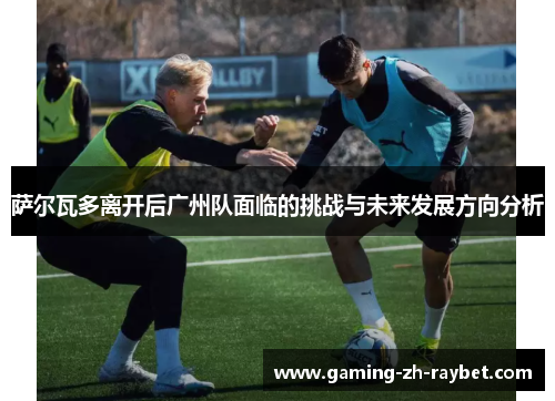 萨尔瓦多离开后广州队面临的挑战与未来发展方向分析 萨尔瓦多离开后广州队面临的挑战与未来发展方向分析