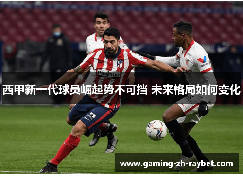 西甲新一代球员崛起势不可挡 未来格局如何变化 西甲新一代球员崛起势不可挡 未来格局如何变化