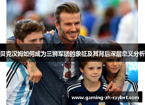 贝克汉姆如何成为三狮军团的象征及其背后深层意义分析