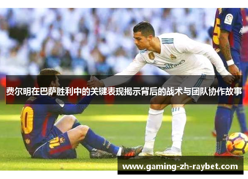 费尔明在巴萨胜利中的关键表现揭示背后的战术与团队协作故事