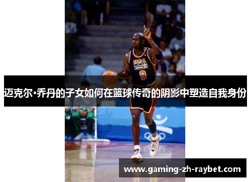 迈克尔·乔丹的子女如何在篮球传奇的阴影中塑造自我身份