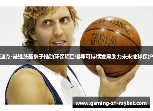 迪克·诺维茨基携子推动环保项目倡导可持续发展助力未来地球保护 迪克·诺维茨基携子推动环保项目倡导可持续发展助力未来地球保护