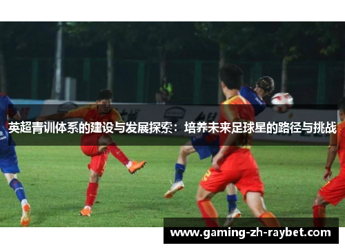 英超青训体系的建设与发展探索:培养未来足球星的路径与挑战 英超青训体系的建设与发展探索:培养未来足球星的路径与挑战