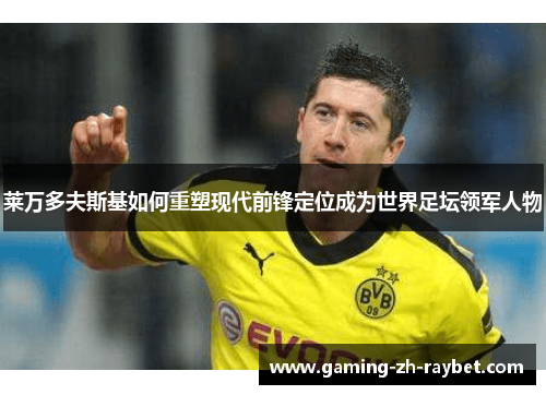 莱万多夫斯基如何重塑现代前锋定位成为世界足坛领军人物 莱万多夫斯基如何重塑现代前锋定位成为世界足坛领军人物