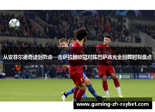 从安菲尔德奇迹到致命一击萨拉赫欧冠对阵巴萨高光全回顾时刻盘点 从安菲尔德奇迹到致命一击萨拉赫欧冠对阵巴萨高光全回顾时刻盘点