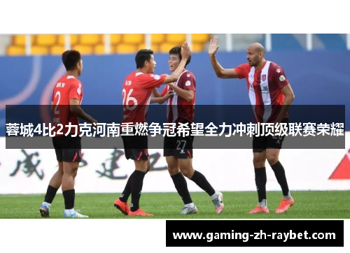 蓉城4比2力克河南重燃争冠希望全力冲刺顶级联赛荣耀 蓉城4比2力克河南重燃争冠希望全力冲刺顶级联赛荣耀
