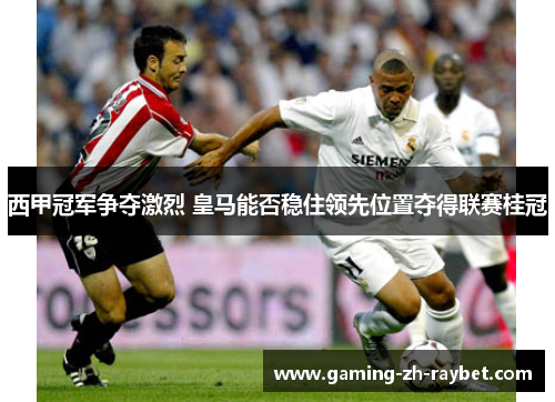 西甲冠军争夺激烈 皇马能否稳住领先位置夺得联赛桂冠
