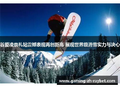 谷爱凌崇礼站震撼表现再创新高 展现世界级滑雪实力与决心 谷爱凌崇礼站震撼表现再创新高 展现世界级滑雪实力与决心