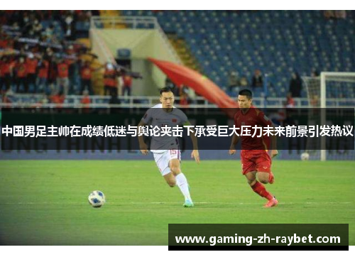 中国男足主帅在成绩低迷与舆论夹击下承受巨大压力未来前景引发热议