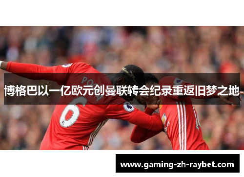 博格巴以一亿欧元创曼联转会纪录重返旧梦之地