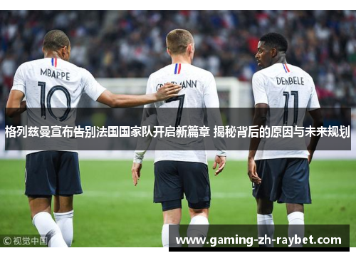 格列兹曼宣布告别法国国家队开启新篇章 揭秘背后的原因与未来规划