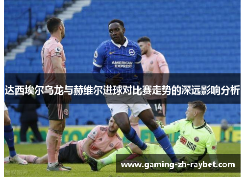 达西埃尔乌龙与赫维尔进球对比赛走势的深远影响分析