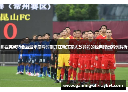 那些完成转会后迎来巅峰时期并在新东家大放异彩的经典球员案例解析