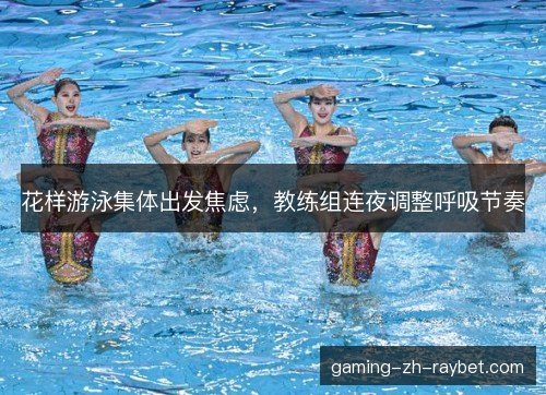 花样游泳集体出发焦虑，教练组连夜调整呼吸节奏